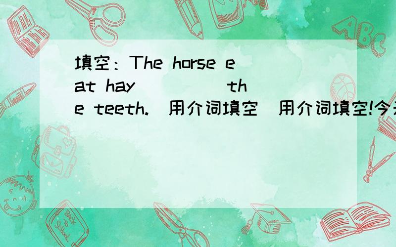 填空：The horse eat hay ____ the teeth.(用介词填空)用介词填空!今天就要好!用介词填空！今天就要好！用in,on,under,behind,of!