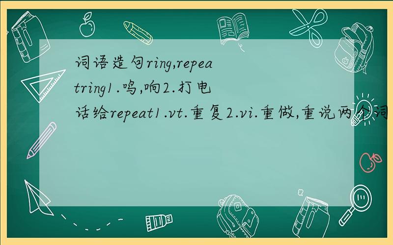 词语造句ring,repeatring1.鸣,响2.打电话给repeat1.vt.重复2.vi.重做,重说两个词四个意思,我想通过造一两个句子记住电话响了,原来是妈妈打来的.她要我重复刚才说的最后一句话,然后我重说了一遍Th