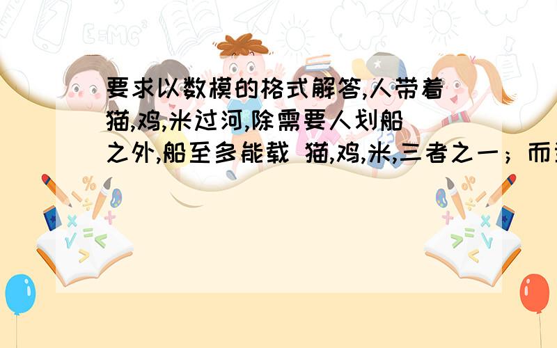 要求以数模的格式解答,人带着猫,鸡,米过河,除需要人划船之外,船至多能载 猫,鸡,米,三者之一；而当人不在场时猫要吃鸡,鸡要吃米,试试设计一个安全过河的方案,并使过河次数尽量减少.紧急