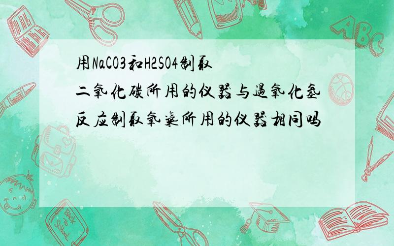 用NaCO3和H2SO4制取二氧化碳所用的仪器与过氧化氢反应制取氧气所用的仪器相同吗