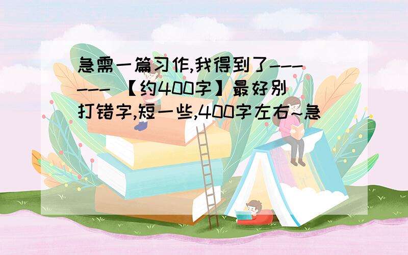 急需一篇习作,我得到了------ 【约400字】最好别打错字,短一些,400字左右~急