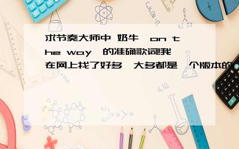 求节奏大师中 奶牛《on the way》的准确歌词!我在网上找了好多,大多都是一个版本的,感觉都不太准,但是自己又听不出来,有没有高手知道正确的歌词的啊?