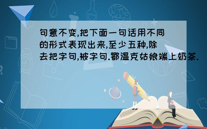 句意不变,把下面一句话用不同的形式表现出来,至少五种,除去把字句,被字句.鄂温克姑娘端上奶茶.