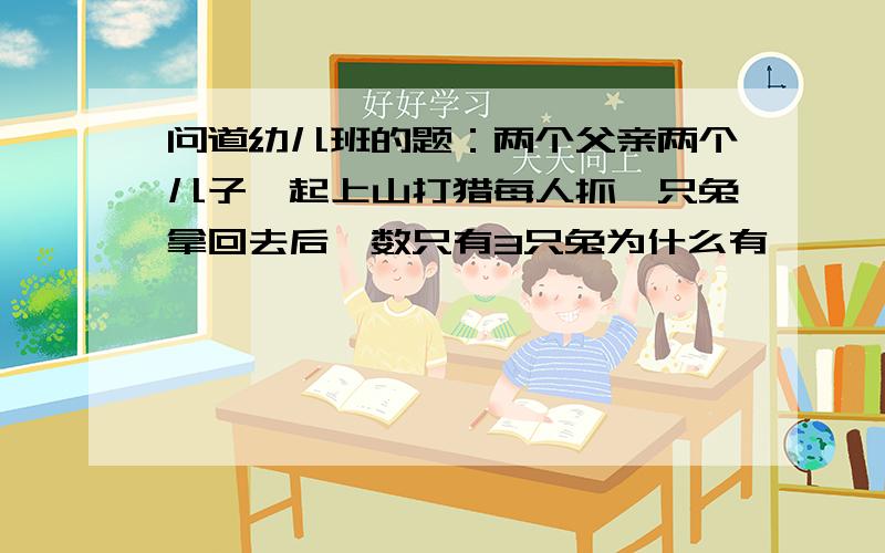 问道幼儿班的题：两个父亲两个儿子一起上山打猎每人抓一只兔拿回去后一数只有3只兔为什么有{ } 几只.