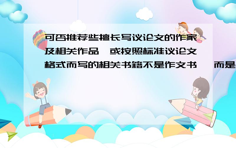 可否推荐些擅长写议论文的作家及相关作品,或按照标准议论文格式而写的相关书籍不是作文书 ,而是具有 很浓 的文化底蕴的那种作家作品既可仿写议论文又可积累议论文素材的那种书 .若没