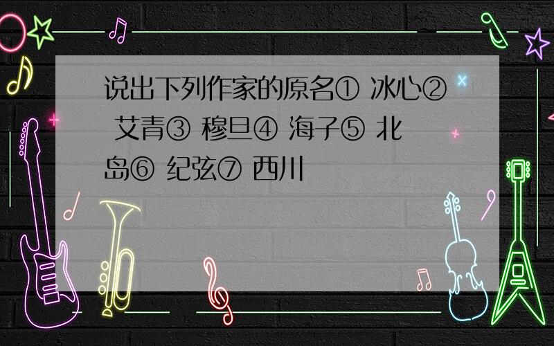 说出下列作家的原名① 冰心② 艾青③ 穆旦④ 海子⑤ 北岛⑥ 纪弦⑦ 西川