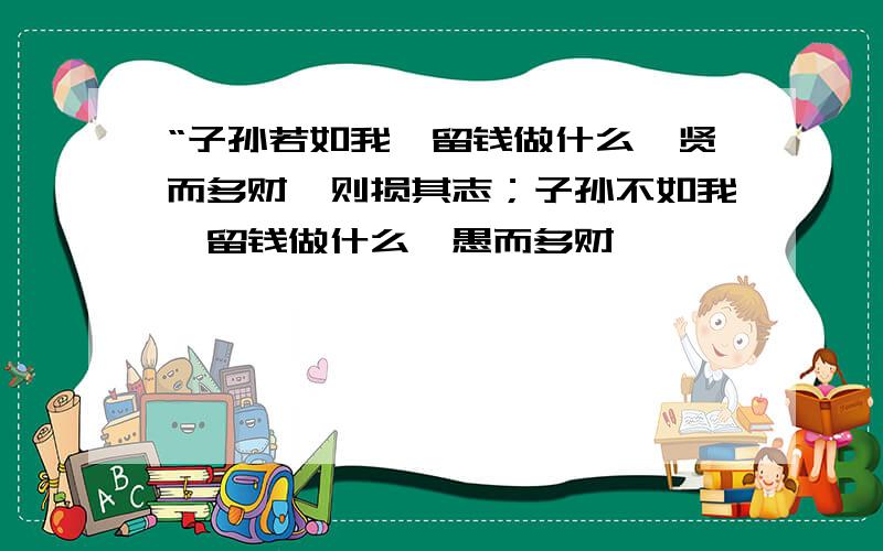 “子孙若如我,留钱做什么,贤而多财,则损其志；子孙不如我,留钱做什么,愚而多财,