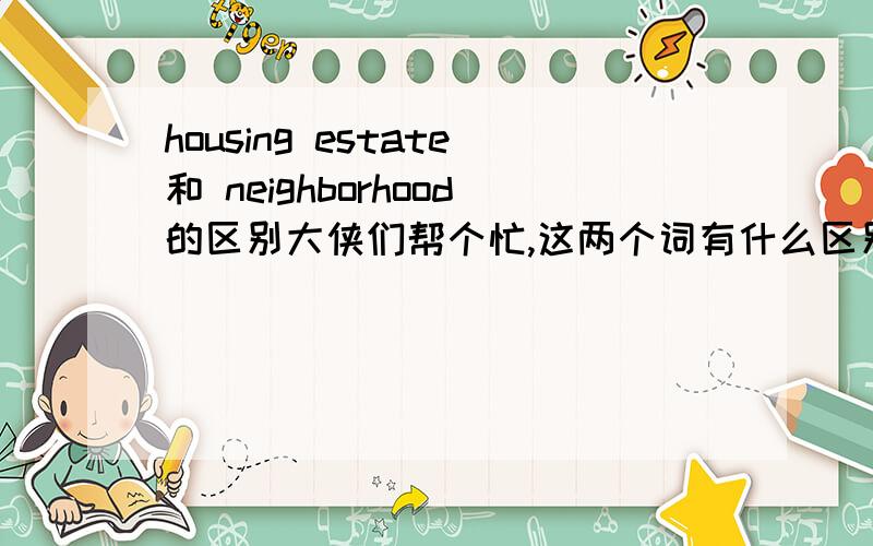 housing estate和 neighborhood的区别大侠们帮个忙,这两个词有什么区别,我老板总强调让我找前者的资料而不是后者