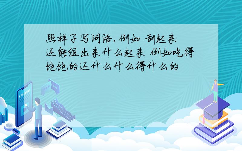 照样子写词语,例如 刮起来 还能组出来什么起来 例如吃得饱饱的还什么什么得什么的