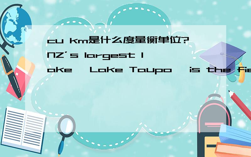 cu km是什么度量衡单位?NZ’s largest lake, Lake Taupo, is the fieryheart of the North Island, lying in a caldera formed by one of the biggest volcanic eruptions ever. The eruption occurred morethan 26,500 years ago, throwing out 800 cu km of