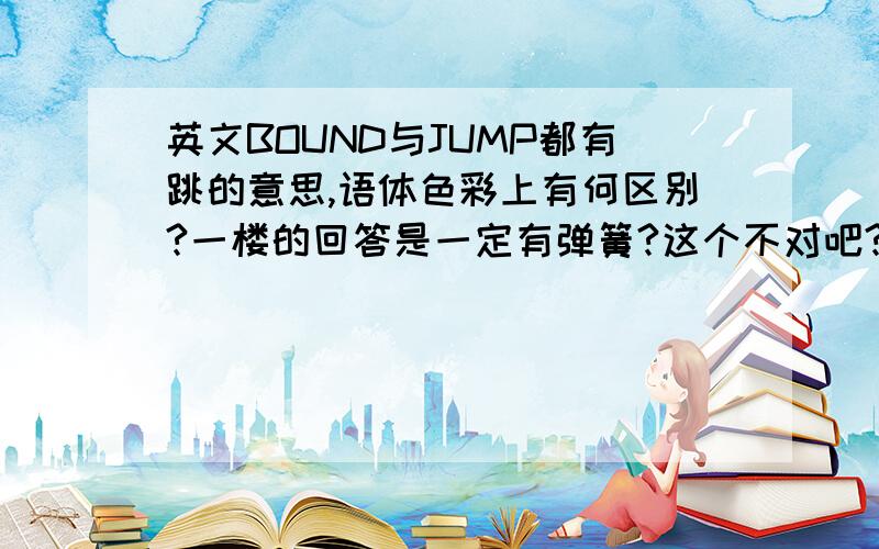 英文BOUND与JUMP都有跳的意思,语体色彩上有何区别?一楼的回答是一定有弹簧?这个不对吧?我觉得应该是动作或状态上有区别.但还没有搞清楚.