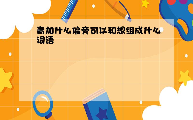 青加什么偏旁可以和想组成什么词语