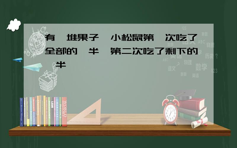 有一堆果子,小松鼠第一次吃了全部的一半,第二次吃了剩下的一半