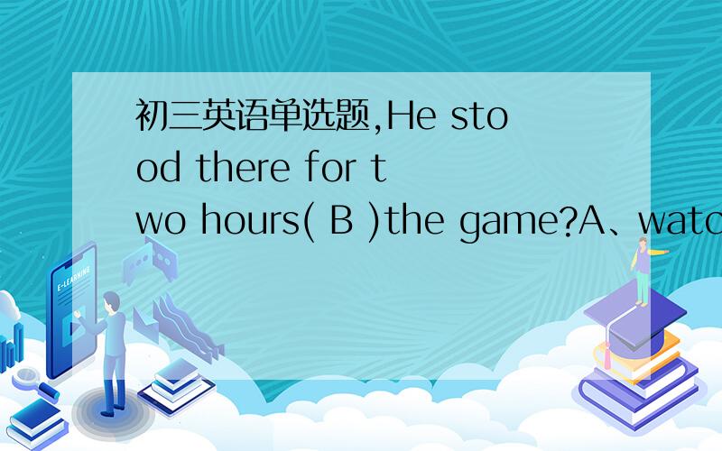 初三英语单选题,He stood there for two hours( B )the game?A、watchedB、watchingC、is watchingD、was watching