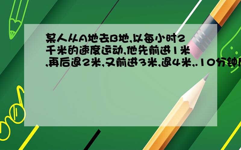 某人从A地去B地,以每小时2千米的速度运动,他先前进1米,再后退2米,又前进3米,退4米,.10分钟后他离A地多远?要认真审题