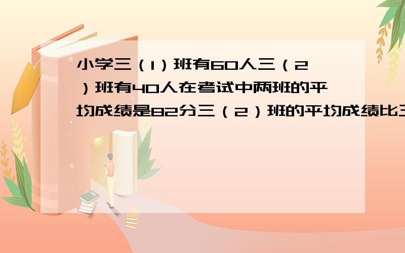 小学三（1）班有60人三（2）班有40人在考试中两班的平均成绩是82分三（2）班的平均成绩比三（1）班多5分问三（2）班的平均成绩是多少?