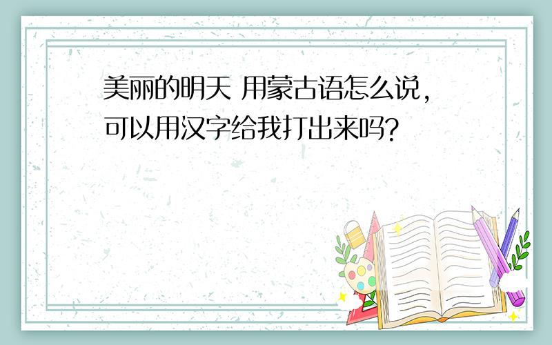 美丽的明天 用蒙古语怎么说,可以用汉字给我打出来吗?