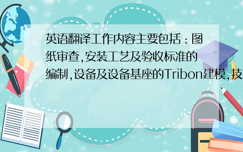 英语翻译工作内容主要包括：图纸审查,安装工艺及验收标准的编制,设备及设备基座的Tribon建模,技术协议和技术规格书的编制、谈判,系统附件的同级订货,现场问题的处理,工装设计,高新技术