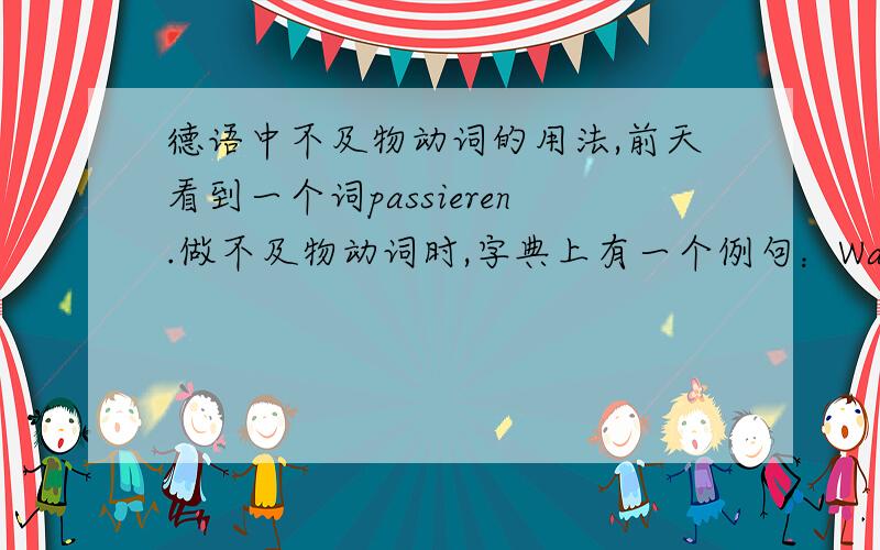 德语中不及物动词的用法,前天看到一个词passieren.做不及物动词时,字典上有一个例句：Was passiert ist?译为发生了什么.很不可以理解啊,怎么可以sein+不及物动词啊?我只知道,sein+Pii(不及物) 构成