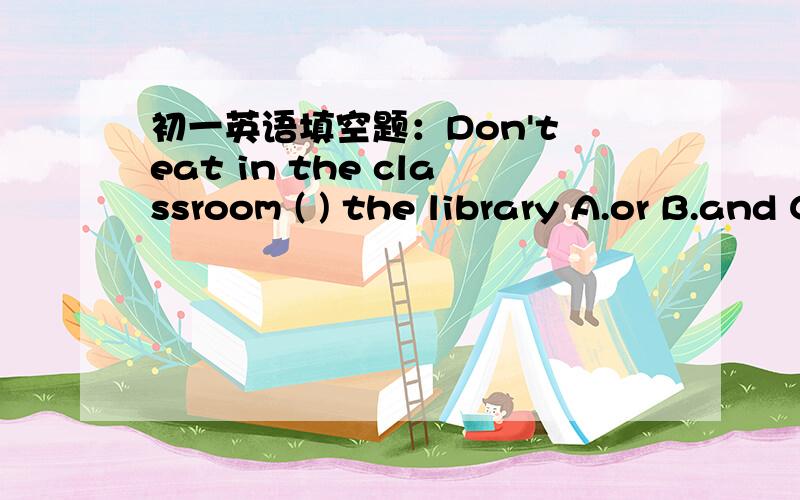 初一英语填空题：Don't eat in the classroom ( ) the library A.or B.and C.of