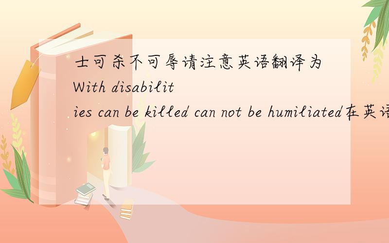 士可杀不可辱请注意英语翻译为With disabilities can be killed can not be humiliated在英语中“士”注为“disabilities” ,注意 disabilities 翻译为“残疾人”,而在中国 士 可谓有地位有名望的人,将帅身边为