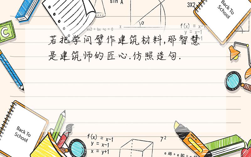 若把学问譬作建筑材料,那智慧是建筑师的匠心.仿照造句.