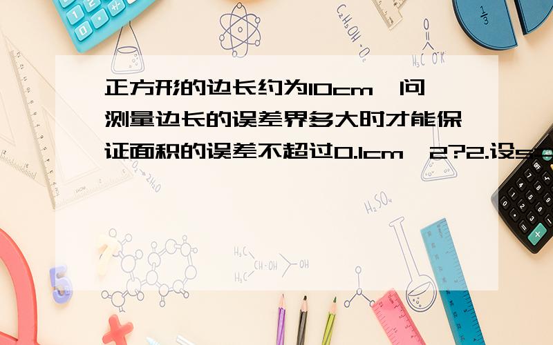 正方形的边长约为10cm,问测量边长的误差界多大时才能保证面积的误差不超过0.1cm^2?2.设s=0.5gt^2,假定g是准确的，而对t的测量有+_0.1秒的误差，试证当t增加时，s的绝对误差增加，而相对误差却