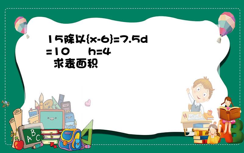 15除以{x-6}=7.5d=10     h=4     求表面积