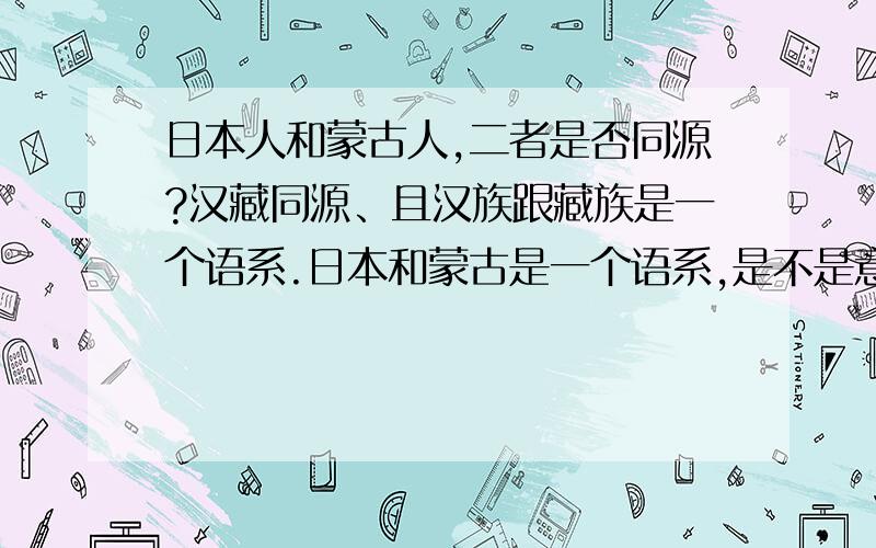 日本人和蒙古人,二者是否同源?汉藏同源、且汉族跟藏族是一个语系.日本和蒙古是一个语系,是不是意味着这两个民族也是同源的呢?