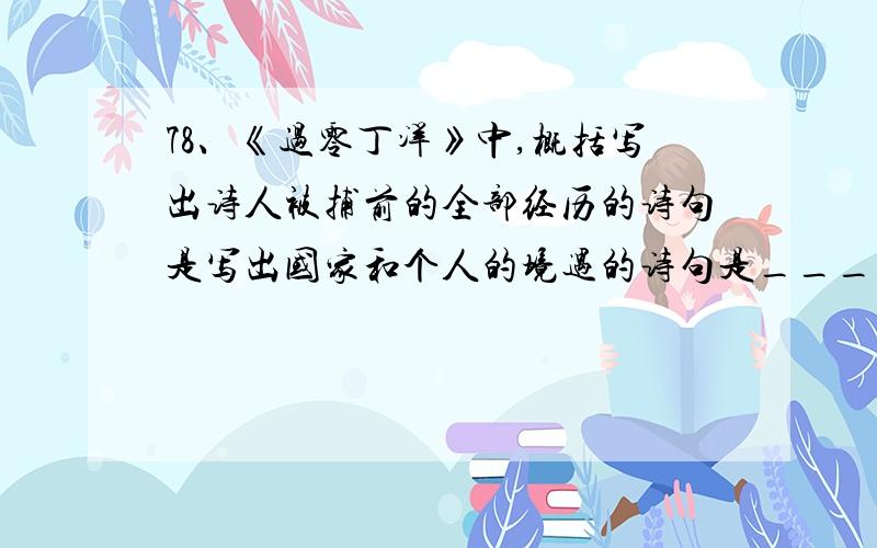 78、《过零丁洋》中,概括写出诗人被捕前的全部经历的诗句是写出国家和个人的境遇的诗句是______________________,______________________；概括写出两次抗元,遭受失败后的的心情的诗句是 ______________