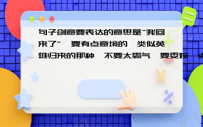 句子创意要表达的意思是“我回来了”,要有点意境的,类似英雄归来的那种,不要太霸气,要委婉一点的.最好是中文,英文也可以.字数在4~10之间吧，只是用来做个文章的题目。