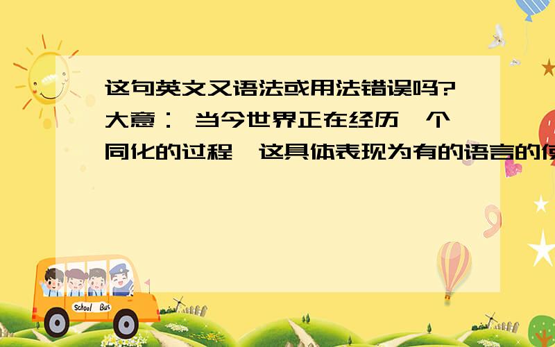 这句英文又语法或用法错误吗?大意： 当今世界正在经历一个同化的过程,这具体表现为有的语言的使用量再增加,而有的却在减少. The world today is experiencing an age of assimilation, it is specifically demo