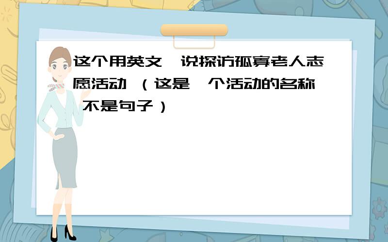 这个用英文咋说探访孤寡老人志愿活动 （这是一个活动的名称 不是句子）