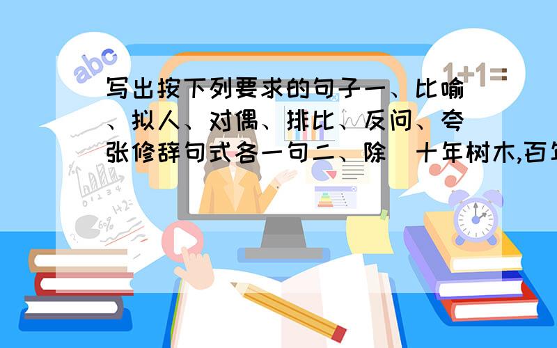 写出按下列要求的句子一、比喻、拟人、对偶、排比、反问、夸张修辞句式各一句二、除（十年树木,百年树人；一年之计在于春,一日只计在于晨；勿以善小而不为,勿以恶小而为之；良言一