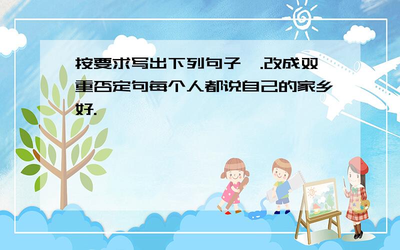 按要求写出下列句子一.改成双重否定句每个人都说自己的家乡好.