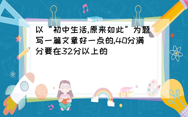 以“初中生活,原来如此”为题写一篇文章好一点的,40分满分要在32分以上的