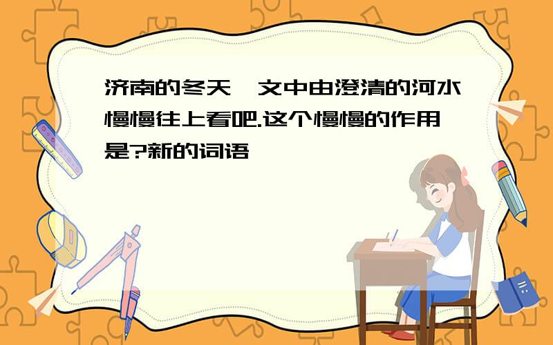 济南的冬天一文中由澄清的河水慢慢往上看吧.这个慢慢的作用是?新的词语