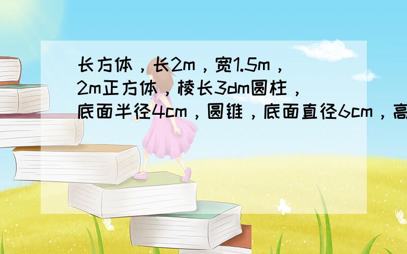 长方体，长2m，宽1.5m，2m正方体，棱长3dm圆柱，底面半径4cm，圆锥，底面直径6cm，高5cm求它们的表面积和体积，圆锥的表面积不用求！（不用算式只要答案）