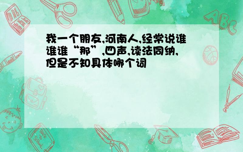 我一个朋友,河南人,经常说谁谁谁“那”,四声,读法同纳,但是不知具体哪个词