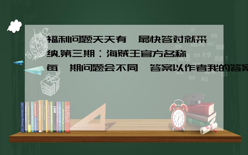 福利问题天天有,最快答对就采纳.第三期：海贼王官方名称 每一期问题会不同,答案以作者我的答案为准,放心,多数都是正常的答案,每到倍数为五的会有比较难的题目噢.