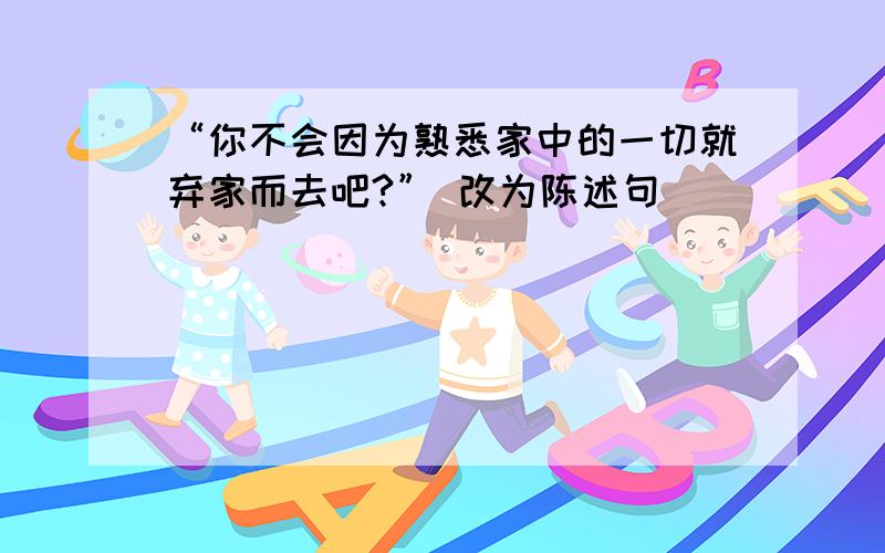 “你不会因为熟悉家中的一切就弃家而去吧?” 改为陈述句