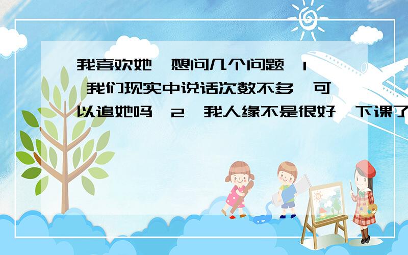 我喜欢她、想问几个问题、1、 我们现实中说话次数不多、可以追她吗、2、我人缘不是很好、下课了都自己一个人坐着、她人缘很好、我该怎么办、我怕追上了会尴尬、3、追上了之后该怎么