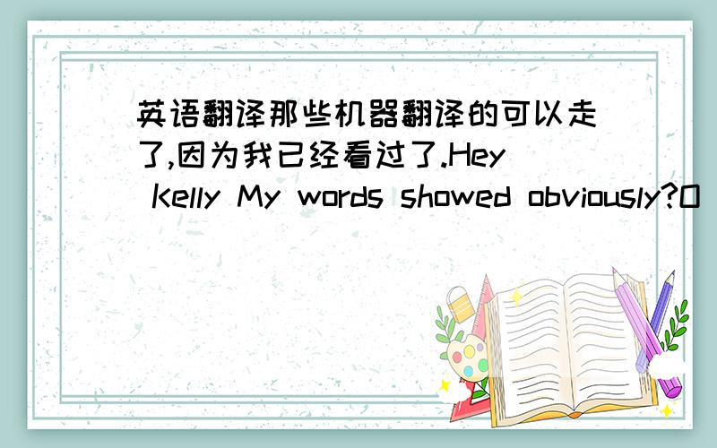 英语翻译那些机器翻译的可以走了,因为我已经看过了.Hey Kelly My words showed obviously?O_O