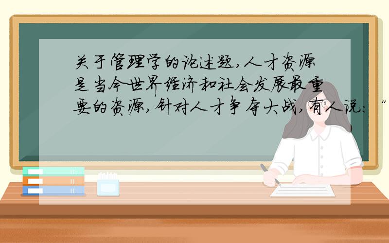 关于管理学的论述题,人才资源是当今世界经济和社会发展最重要的资源,针对人才争夺大战,有人说:“事业可以留人!”有人说：“感情可以留人!”有人说：“适当的待遇可以留人!”对以上几