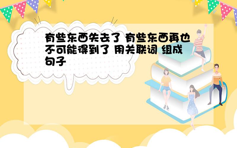 有些东西失去了 有些东西再也不可能得到了 用关联词 组成句子