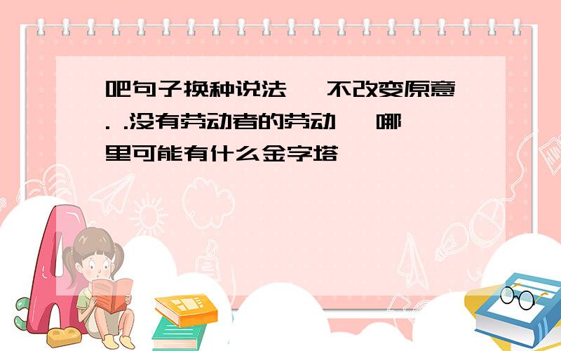 吧句子换种说法 ,不改变原意. .没有劳动者的劳动 ,哪里可能有什么金字塔