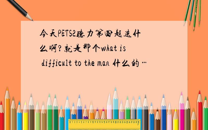 今天PETS2听力第四题选什么啊?就是那个what is difficult to the man 什么的…