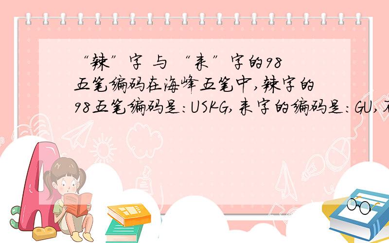 “辣”字 与 “来”字的98五笔编码在海峰五笔中,辣字的98五笔编码是：USKG,来字的编码是：GU,不过我感觉“辣”字的最后五笔应该是“丶”而不是“—”啊,可为什么识别码会是“G”而不是Y