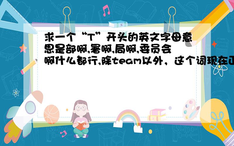 求一个“T”开头的英文字母意思是部啊,署啊,局啊,委员会啊什么都行,除team以外，这个词现在正在用