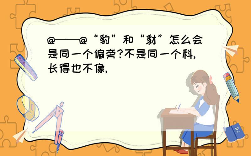 @——@“豹”和“豺”怎么会是同一个偏旁?不是同一个科,长得也不像,